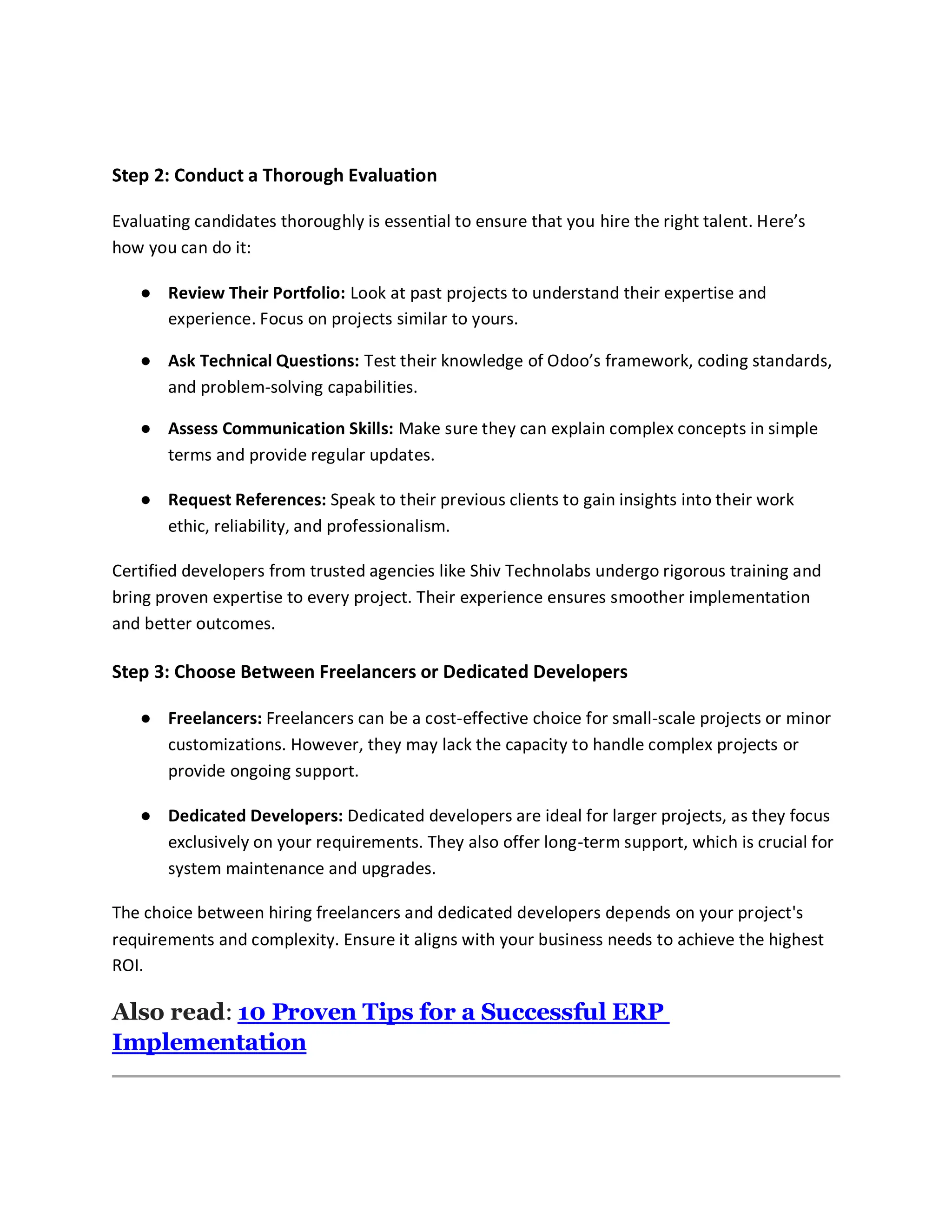 Step 2: Conduct a Thorough Evaluation
Evaluating candidates thoroughly is essential to ensure that you hire the right talent. Here’s
how you can do it:
● Review Their Portfolio: Look at past projects to understand their expertise and
experience. Focus on projects similar to yours.
● Ask Technical Questions: Test their knowledge of Odoo’s framework, coding standards,
and problem-solving capabilities.
● Assess Communication Skills: Make sure they can explain complex concepts in simple
terms and provide regular updates.
● Request References: Speak to their previous clients to gain insights into their work
ethic, reliability, and professionalism.
Certified developers from trusted agencies like Shiv Technolabs undergo rigorous training and
bring proven expertise to every project. Their experience ensures smoother implementation
and better outcomes.
Step 3: Choose Between Freelancers or Dedicated Developers
● Freelancers: Freelancers can be a cost-effective choice for small-scale projects or minor
customizations. However, they may lack the capacity to handle complex projects or
provide ongoing support.
● Dedicated Developers: Dedicated developers are ideal for larger projects, as they focus
exclusively on your requirements. They also offer long-term support, which is crucial for
system maintenance and upgrades.
The choice between hiring freelancers and dedicated developers depends on your project's
requirements and complexity. Ensure it aligns with your business needs to achieve the highest
ROI.
Also read: 10 Proven Tips for a Successful ERP
Implementation
 