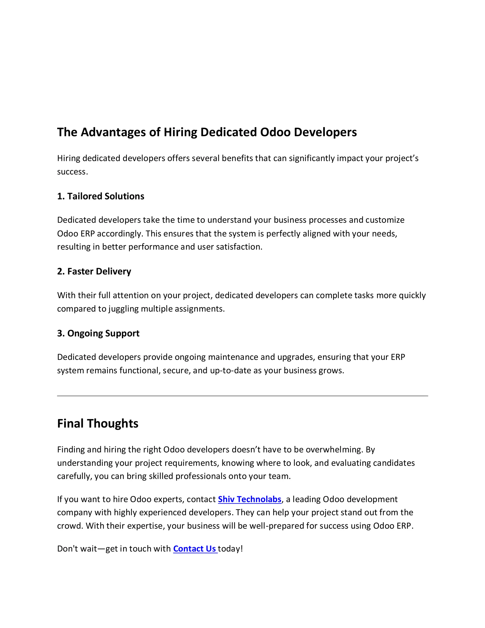 The Advantages of Hiring Dedicated Odoo Developers
Hiring dedicated developers offers several benefits that can significantly impact your project’s
success.
1. Tailored Solutions
Dedicated developers take the time to understand your business processes and customize
Odoo ERP accordingly. This ensures that the system is perfectly aligned with your needs,
resulting in better performance and user satisfaction.
2. Faster Delivery
With their full attention on your project, dedicated developers can complete tasks more quickly
compared to juggling multiple assignments.
3. Ongoing Support
Dedicated developers provide ongoing maintenance and upgrades, ensuring that your ERP
system remains functional, secure, and up-to-date as your business grows.
Final Thoughts
Finding and hiring the right Odoo developers doesn’t have to be overwhelming. By
understanding your project requirements, knowing where to look, and evaluating candidates
carefully, you can bring skilled professionals onto your team.
If you want to hire Odoo experts, contact Shiv Technolabs, a leading Odoo development
company with highly experienced developers. They can help your project stand out from the
crowd. With their expertise, your business will be well-prepared for success using Odoo ERP.
Don't wait—get in touch with Contact Us today!
 
