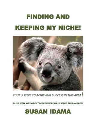 FINDING AND
 KEEPING MY NICHE!




YOUR 5 STEPS TO ACHIEVING SUCCESS IN THIS AREA    !
PLUS: HOW YOUNG ENTREPRENEURS HAVE MADE THIS HAPPEN!



         SUSAN IDAMA
 