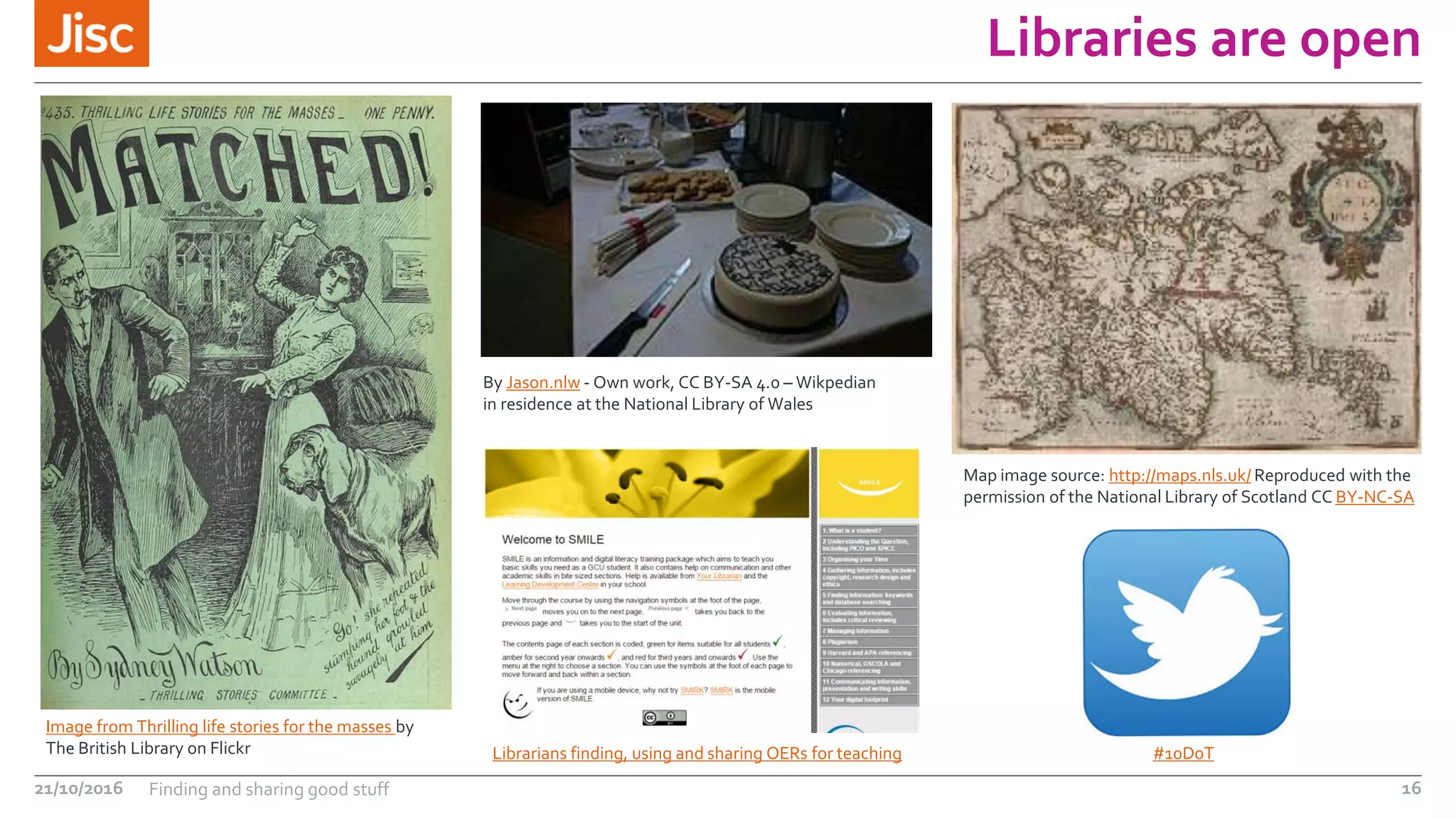 Libraries are open
21/10/2016 Finding and sharing good stuff 16
Image from Thrilling life stories for the masses by
The British Library on Flickr
Map image source: http://maps.nls.uk/ Reproduced with the
permission of the National Library of Scotland CC BY-NC-SA
Librarians finding, using and sharing OERs for teaching #10D0T
By Jason.nlw - Own work, CC BY-SA 4.0 – Wikpedian
in residence at the National Library of Wales
 