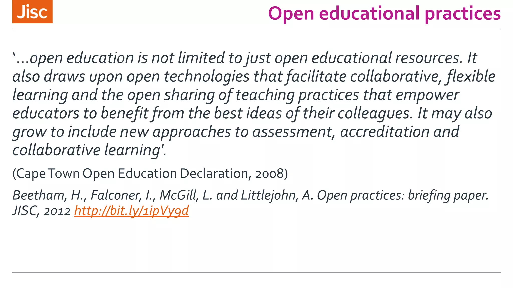 Open educational practices
‘…open education is not limited to just open educational resources. It
also draws upon open technologies that facilitate collaborative, flexible
learning and the open sharing of teaching practices that empower
educators to benefit from the best ideas of their colleagues. It may also
grow to include new approaches to assessment, accreditation and
collaborative learning'.
(CapeTown Open Education Declaration, 2008)
Beetham, H., Falconer, I., McGill, L. and Littlejohn, A. Open practices: briefing paper.
JISC, 2012 http://bit.ly/1ipVy9d
 