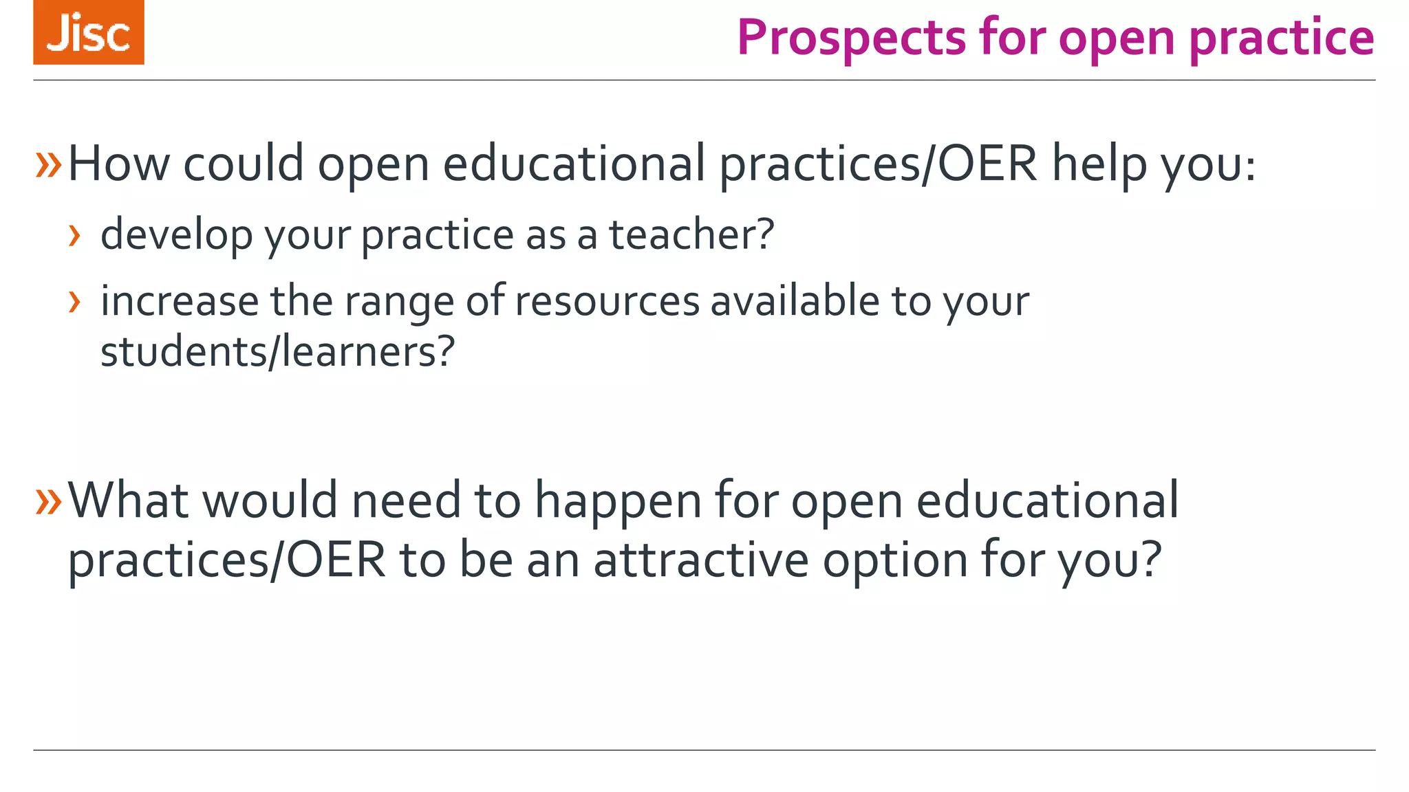 Prospects for open practice
»How could open educational practices/OER help you:
› develop your practice as a teacher?
› increase the range of resources available to your
students/learners?
»What would need to happen for open educational
practices/OER to be an attractive option for you?
 