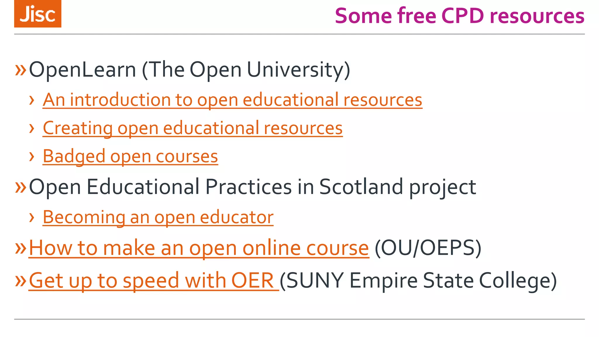 Some free CPD resources
»OpenLearn (The Open University)
› An introduction to open educational resources
› Creating open educational resources
› Badged open courses
»Open Educational Practices in Scotland project
› Becoming an open educator
»How to make an open online course (OU/OEPS)
»Get up to speed with OER (SUNY Empire State College)
 