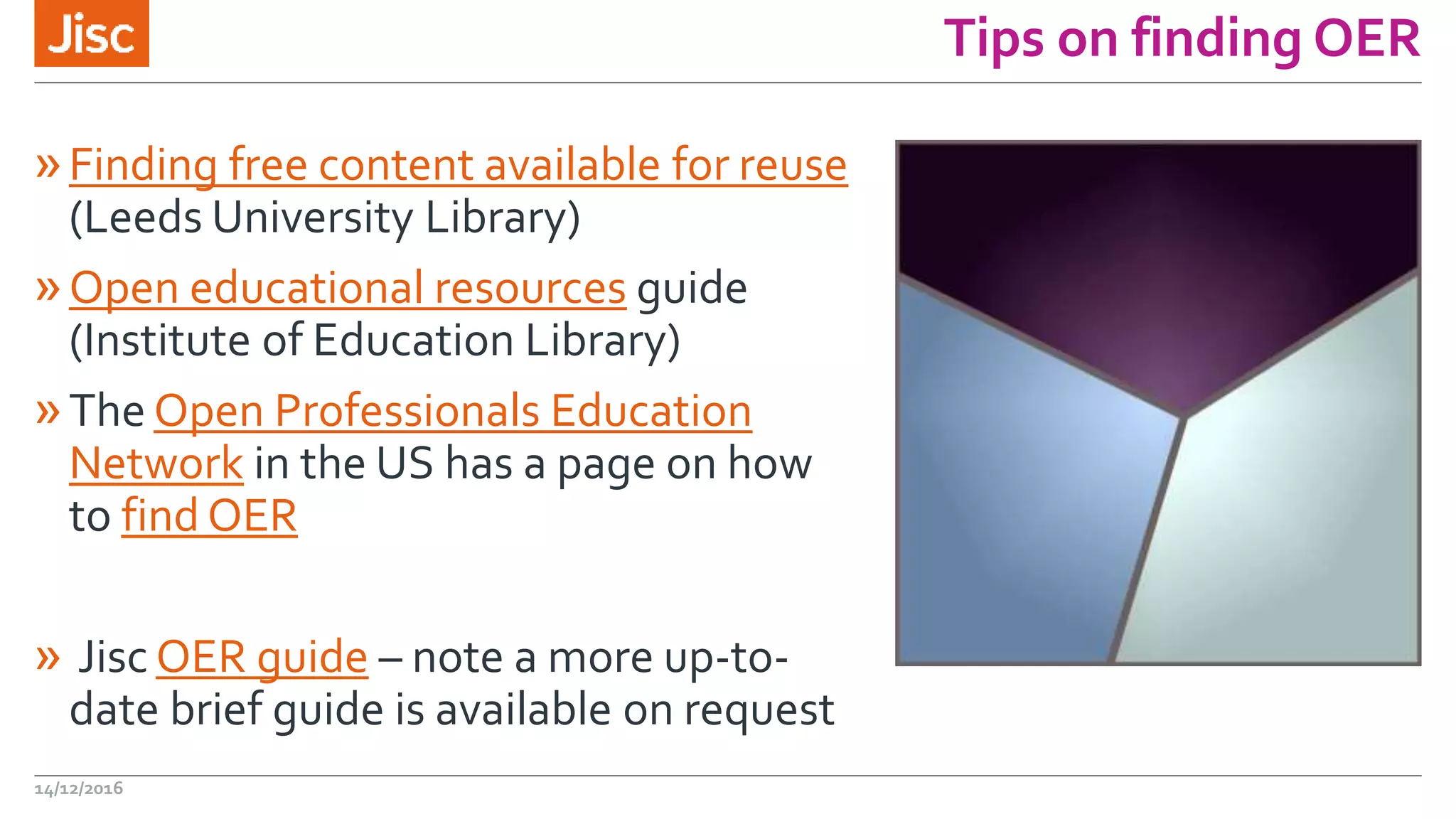 Tips on finding OER
»Finding free content available for reuse
(Leeds University Library)
»Open educational resources guide
(Institute of Education Library)
»The Open Professionals Education
Network in the US has a page on how
to find OER
» Jisc OER guide – note a more up-to-
date brief guide is available on request
14/12/2016
 