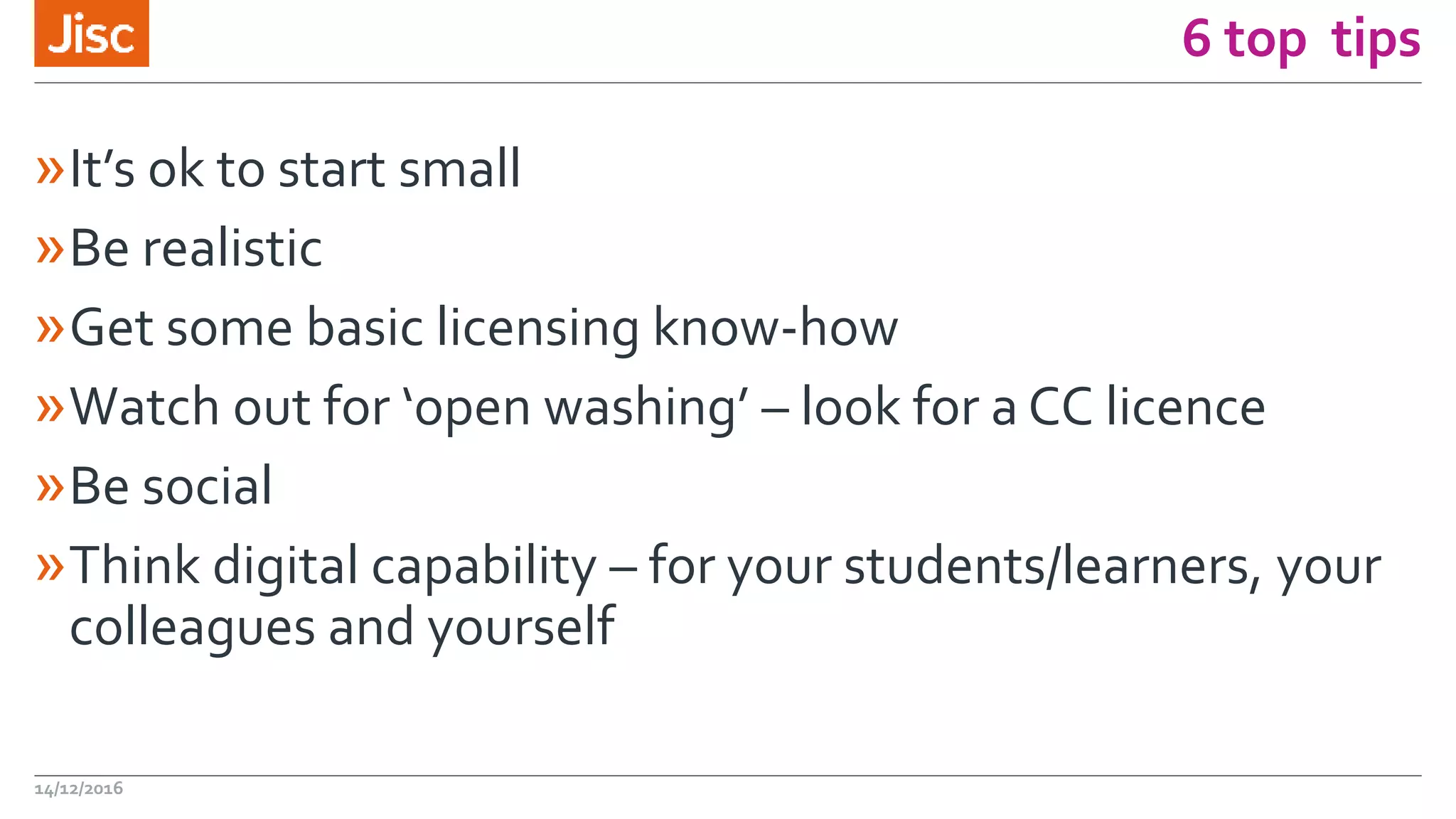 6 top tips
»It’s ok to start small
»Be realistic
»Get some basic licensing know-how
»Watch out for ‘open washing’ – look for a CC licence
»Be social
»Think digital capability – for your students/learners, your
colleagues and yourself
14/12/2016
 