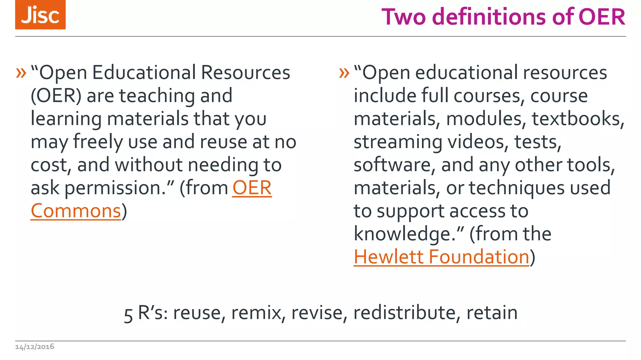 Two definitions of OER
»“Open Educational Resources
(OER) are teaching and
learning materials that you
may freely use and reuse at no
cost, and without needing to
ask permission.” (from OER
Commons)
»“Open educational resources
include full courses, course
materials, modules, textbooks,
streaming videos, tests,
software, and any other tools,
materials, or techniques used
to support access to
knowledge.” (from the
Hewlett Foundation)
14/12/2016
5 R’s: reuse, remix, revise, redistribute, retain
 