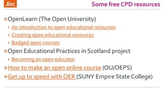 Some free CPD resources
»OpenLearn (The Open University)
› An introduction to open educational resources
› Creating open educational resources
› Badged open courses
»Open Educational Practices in Scotland project
› Becoming an open educator
»How to make an open online course (OU/OEPS)
»Get up to speed with OER (SUNY Empire State College)
 