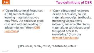 Two definitions of OER
»“Open Educational Resources
(OER) are teaching and
learning materials that you
may freely use and reuse at no
cost, and without needing to
ask permission.” (from OER
Commons)
»“Open educational resources
include full courses, course
materials, modules, textbooks,
streaming videos, tests,
software, and any other tools,
materials, or techniques used
to support access to
knowledge.” (from the
Hewlett Foundation)
14/12/2016
5 R’s: reuse, remix, revise, redistribute, retain
 