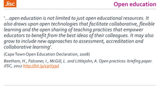 Open education
‘…open education is not limited to just open educational resources. It
also draws upon open technologies that facilitate collaborative, flexible
learning and the open sharing of teaching practices that empower
educators to benefit from the best ideas of their colleagues. It may also
grow to include new approaches to assessment, accreditation and
collaborative learning'.
(CapeTown Open Education Declaration, 2008)
Beetham, H., Falconer, I., McGill, L. and Littlejohn, A. Open practices: briefing paper.
JISC, 2012 http://bit.ly/1ipVy9d
 