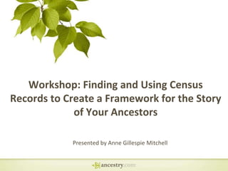 Workshop: Finding and Using Census
Records to Create a Framework for the Story
of Your Ancestors
Presented by Anne Gillespie Mitchell
 
