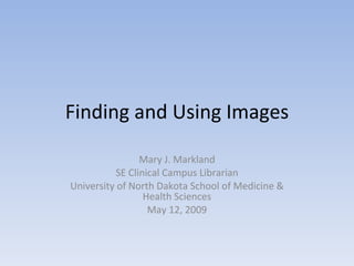 Finding and Using Images Mary J. Markland SE Clinical Campus Librarian University of North Dakota School of Medicine & Health Sciences May 12, 2009 