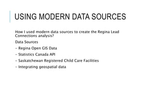 USING MODERN DATA SOURCES
How I used modern data sources to create the Regina Lead
Connections analysis?
Data Sources
- Regina Open GIS Data
- Statistics Canada API
- Saskatchewan Registered Child Care Facilities
- Integrating geospatial data
 