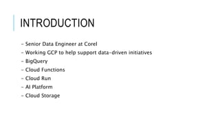 INTRODUCTION
- Senior Data Engineer at Corel
- Working GCP to help support data-driven initiatives
- BigQuery
- Cloud Functions
- Cloud Run
- AI Platform
- Cloud Storage
 