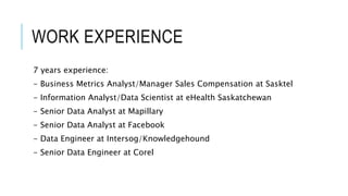 WORK EXPERIENCE
7 years experience:
- Business Metrics Analyst/Manager Sales Compensation at Sasktel
- Information Analyst/Data Scientist at eHealth Saskatchewan
- Senior Data Analyst at Mapillary
- Senior Data Analyst at Facebook
- Data Engineer at Intersog/Knowledgehound
- Senior Data Engineer at Corel
 