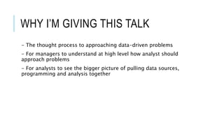 WHY I’M GIVING THIS TALK
- The thought process to approaching data-driven problems
- For managers to understand at high level how analyst should
approach problems
- For analysts to see the bigger picture of pulling data sources,
programming and analysis together
 
