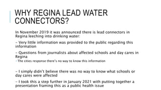 WHY REGINA LEAD WATER
CONNECTORS?
In November 2019 it was announced there is lead connectors in
Regina leeching into drinking water:
- Very little information was provided to the public regarding this
information
- Questions from journalists about affected schools and day cares in
Regina
 The cities response there’s no way to know this information
- I simply didn’t believe there was no way to know what schools or
day cares were affected
- I took this a step further in January 2021 with putting together a
presentation framing this as a public health issue
 
