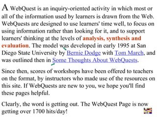 A  WebQuest is an inquiry-oriented activity in which most or all of the information used by learners is drawn from the Web. WebQuests are designed to use learners' time well, to focus on using information rather than looking for it, and to support learners' thinking at the levels of  analysis, synthesis and evaluation . The model was developed in early 1995 at San Diego State University by  Bernie Dodge  with  Tom March , and was outlined then in  Some Thoughts About WebQuests . Since then, scores of workshops have been offered to teachers on the format, by instructors who made use of the resources on this site. If WebQuests are new to you, we hope you'll find these pages helpful. Clearly, the word is getting out. The WebQuest Page is now getting over 1700 hits/day! 