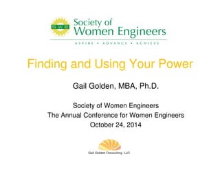Finding and Using Your Power 
Gail Golden, MBA, Ph.D. 
Society of Women Engineers 
The Annual Conference for Women Engineers 
October 24, 2014 
 