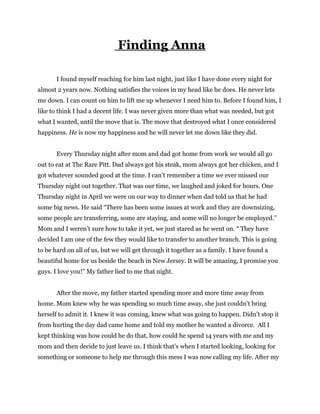 Finding Anna
I found myself reaching for him last night, just like I have done every night for
almost 2 years now. Nothing satisfies the voices in my head like he does. He never lets
me down. I can count on him to lift me up whenever I need him to. Before I found him, I
like to think I had a decent life. I was never given more than what was needed, but got
what I wanted, until the move that is. The move that destroyed what I once considered
happiness. He is now my happiness and he will never let me down like they did.
Every Thursday night after mom and dad got home from work we would all go
out to eat at The Rare Pitt. Dad always got his steak, mom always got her chicken, and I
got whatever sounded good at the time. I can’t remember a time we ever missed our
Thursday night out together. That was our time, we laughed and joked for hours. One
Thursday night in April we were on our way to dinner when dad told us that he had
some big news. He said “There has been some issues at work and they are downsizing,
some people are transferring, some are staying, and some will no longer be employed.”
Mom and I weren’t sure how to take it yet, we just stared as he went on. “ They have
decided I am one of the few they would like to transfer to another branch. This is going
to be hard on all of us, but we will get through it together as a family. I have found a
beautiful home for us beside the beach in New Jersey. It will be amazing, I promise you
guys. I love you!” My father lied to me that night.
After the move, my father started spending more and more time away from
home. Mom knew why he was spending so much time away, she just couldn’t bring
herself to admit it. I knew it was coming, knew what was going to happen. Didn’t stop it
from hurting the day dad came home and told my mother he wanted a divorce. All I
kept thinking was how could he do that, how could he spend 14 years with me and my
mom and then decide to just leave us. I think that’s when I started looking, looking for
something or someone to help me through this mess I was now calling my life. After my
 
