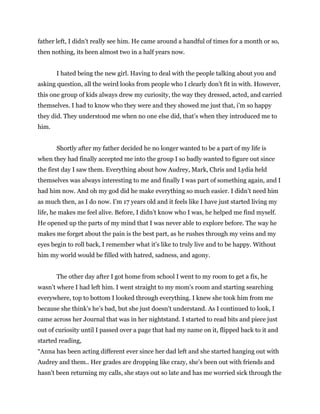 father left, I didn’t really see him. He came around a handful of times for a month or so,
then nothing, its been almost two in a half years now.
I hated being the new girl. Having to deal with the people talking about you and
asking question, all the weird looks from people who I clearly don’t fit in with. However,
this one group of kids always drew my curiosity, the way they dressed, acted, and carried
themselves. I had to know who they were and they showed me just that, i’m so happy
they did. They understood me when no one else did, that’s when they introduced me to
him.
Shortly after my father decided he no longer wanted to be a part of my life is
when they had finally accepted me into the group I so badly wanted to figure out since
the first day I saw them. Everything about how Audrey, Mark, Chris and Lydia held
themselves was always interesting to me and finally I was part of something again, and I
had him now. And oh my god did he make everything so much easier. I didn’t need him
as much then, as I do now. I’m 17 years old and it feels like I have just started living my
life, he makes me feel alive. Before, I didn’t know who I was, he helped me find myself.
He opened up the parts of my mind that I was never able to explore before. The way he
makes me forget about the pain is the best part, as he rushes through my veins and my
eyes begin to roll back, I remember what it’s like to truly live and to be happy. Without
him my world would be filled with hatred, sadness, and agony.
The other day after I got home from school I went to my room to get a fix, he
wasn’t where I had left him. I went straight to my mom's room and starting searching
everywhere, top to bottom I looked through everything. I knew she took him from me
because she think’s he’s bad, but she just doesn’t understand. As I continued to look, I
came across her Journal that was in her nightstand. I started to read bits and piece just
out of curiosity until I passed over a page that had my name on it, flipped back to it and
started reading,
“Anna has been acting different ever since her dad left and she started hanging out with
Audrey and them.. Her grades are dropping like crazy, she’s been out with friends and
hasn’t been returning my calls, she stays out so late and has me worried sick through the
 