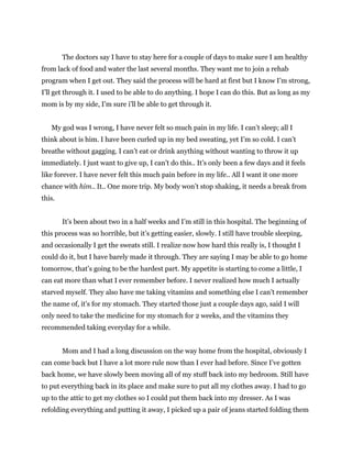 The doctors say I have to stay here for a couple of days to make sure I am healthy
from lack of food and water the last several months. They want me to join a rehab
program when I get out. They said the process will be hard at first but I know I’m strong,
I’ll get through it. I used to be able to do anything. I hope I can do this. But as long as my
mom is by my side, I’m sure i’ll be able to get through it.
My god was I wrong, I have never felt so much pain in my life. I can’t sleep; all I
think about is him. I have been curled up in my bed sweating, yet I’m so cold. I can’t
breathe without gagging. I can’t eat or drink anything without wanting to throw it up
immediately. I just want to give up, I can’t do this.. It’s only been a few days and it feels
like forever. I have never felt this much pain before in my life.. All I want it one more
chance with him.. It.. One more trip. My body won’t stop shaking, it needs a break from
this.
It’s been about two in a half weeks and I’m still in this hospital. The beginning of
this process was so horrible, but it’s getting easier, slowly. I still have trouble sleeping,
and occasionally I get the sweats still. I realize now how hard this really is, I thought I
could do it, but I have barely made it through. They are saying I may be able to go home
tomorrow, that’s going to be the hardest part. My appetite is starting to come a little, I
can eat more than what I ever remember before. I never realized how much I actually
starved myself. They also have me taking vitamins and something else I can’t remember
the name of, it’s for my stomach. They started those just a couple days ago, said I will
only need to take the medicine for my stomach for 2 weeks, and the vitamins they
recommended taking everyday for a while.
Mom and I had a long discussion on the way home from the hospital, obviously I
can come back but I have a lot more rule now than I ever had before. Since I’ve gotten
back home, we have slowly been moving all of my stuff back into my bedroom. Still have
to put everything back in its place and make sure to put all my clothes away. I had to go
up to the attic to get my clothes so I could put them back into my dresser. As I was
refolding everything and putting it away, I picked up a pair of jeans started folding them
 