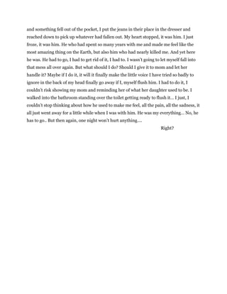 and something fell out of the pocket, I put the jeans in their place in the dresser and
reached down to pick up whatever had fallen out. My heart stopped, it was him. I just
froze, it was him. He who had spent so many years with me and made me feel like the
most amazing thing on the Earth, but also him who had nearly killed me. And yet here
he was. He had to go, I had to get rid of it, I had to. I wasn’t going to let myself fall into
that mess all over again. But what should I do? Should I give it to mom and let her
handle it? Maybe if I do it, it will it finally make the little voice I have tried so badly to
ignore in the back of my head finally go away if I, myself flush him. I had to do it, I
couldn’t risk showing my mom and reminding her of what her daughter used to be. I
walked into the bathroom standing over the toilet getting ready to flush it… I just, I
couldn’t stop thinking about how he used to make me feel, all the pain, all the sadness, it
all just went away for a little while when I was with him. He was my everything… No, he
has to go.. But then again, one night won’t hurt anything....
Right?
 