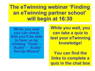 The eTwinning webinar ‘Finding an eTwinning partner school’ will begin at 16:30 While you wait you can check that you’ll be able to hear us by clicking  ‘Tools’  –  ‘Audio’  –  ‘Audio Set-Up Wizard’ While you wait, you can take a quiz to test your eTwinning knowledge! You can find the links to complete a quiz in the chat box 