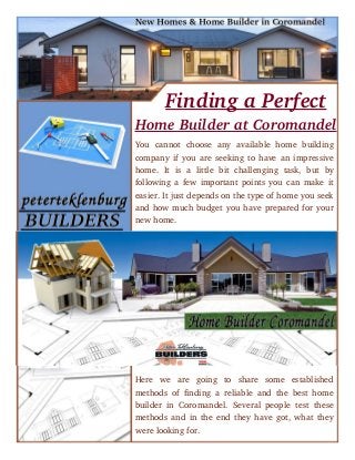      Finding a Perfect
Home Builder at Coromandel
You   cannot   choose   any   available   home   building
company if you are seeking to have an impressive
home.   It   is   a   little   bit   challenging   task,   but   by
following a few important points you can make it
easier. It just depends on the type of home you seek
and how much budget you have prepared for your
new home.
Here   we   are   going   to   share   some   established
methods of finding a reliable and the best home
builder in Coromandel. Several people test these
methods and in the end they have got, what they
were looking for.
 