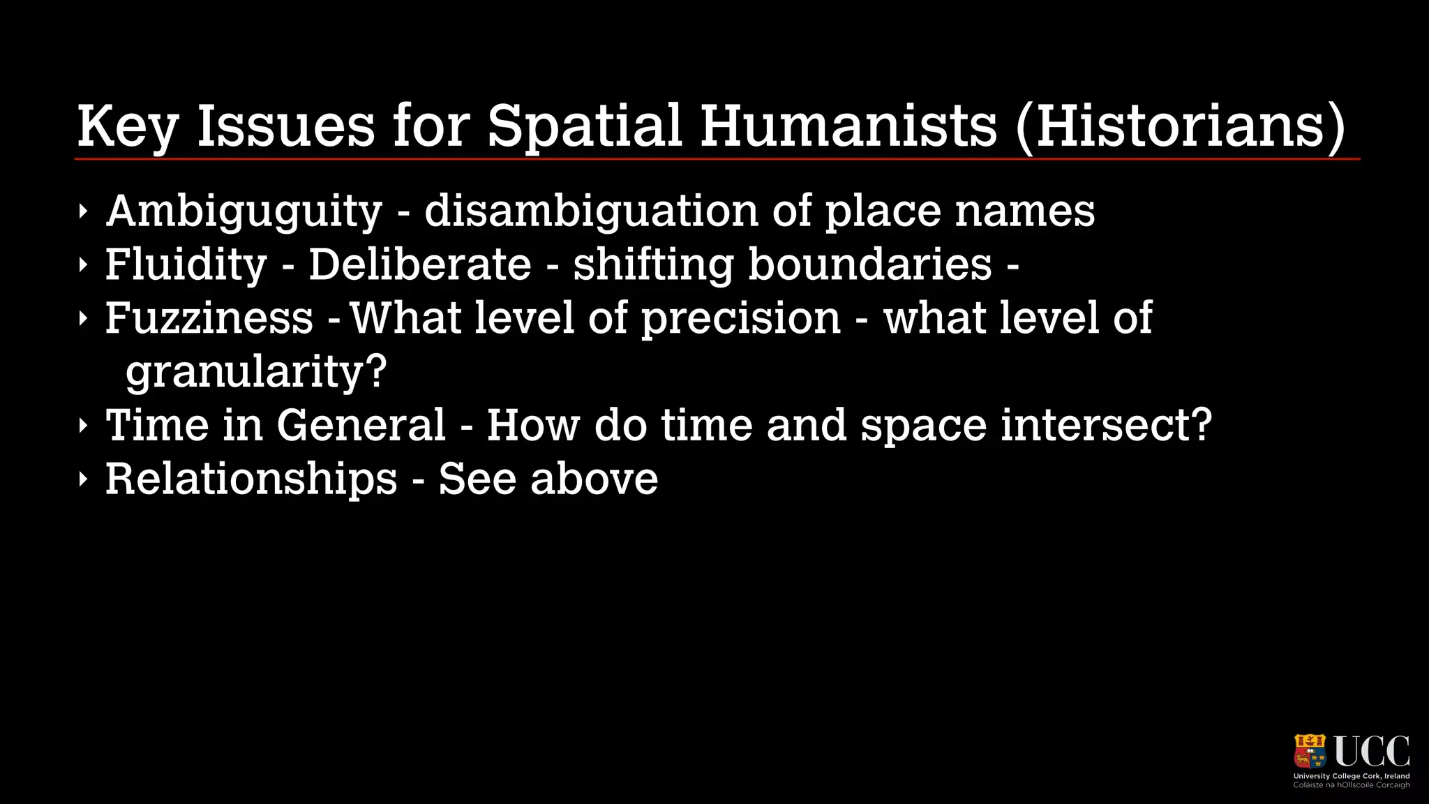 Key Issues for Spatial Humanists (Historians)
‣
‣
‣
‣
‣

Ambiguguity - disambiguation of place names
Fluidity - Deliberate - shifting boundaries Fuzziness - What level of precision - what level of
granularity?
Time in General - How do time and space intersect?
Relationships - See above

 
