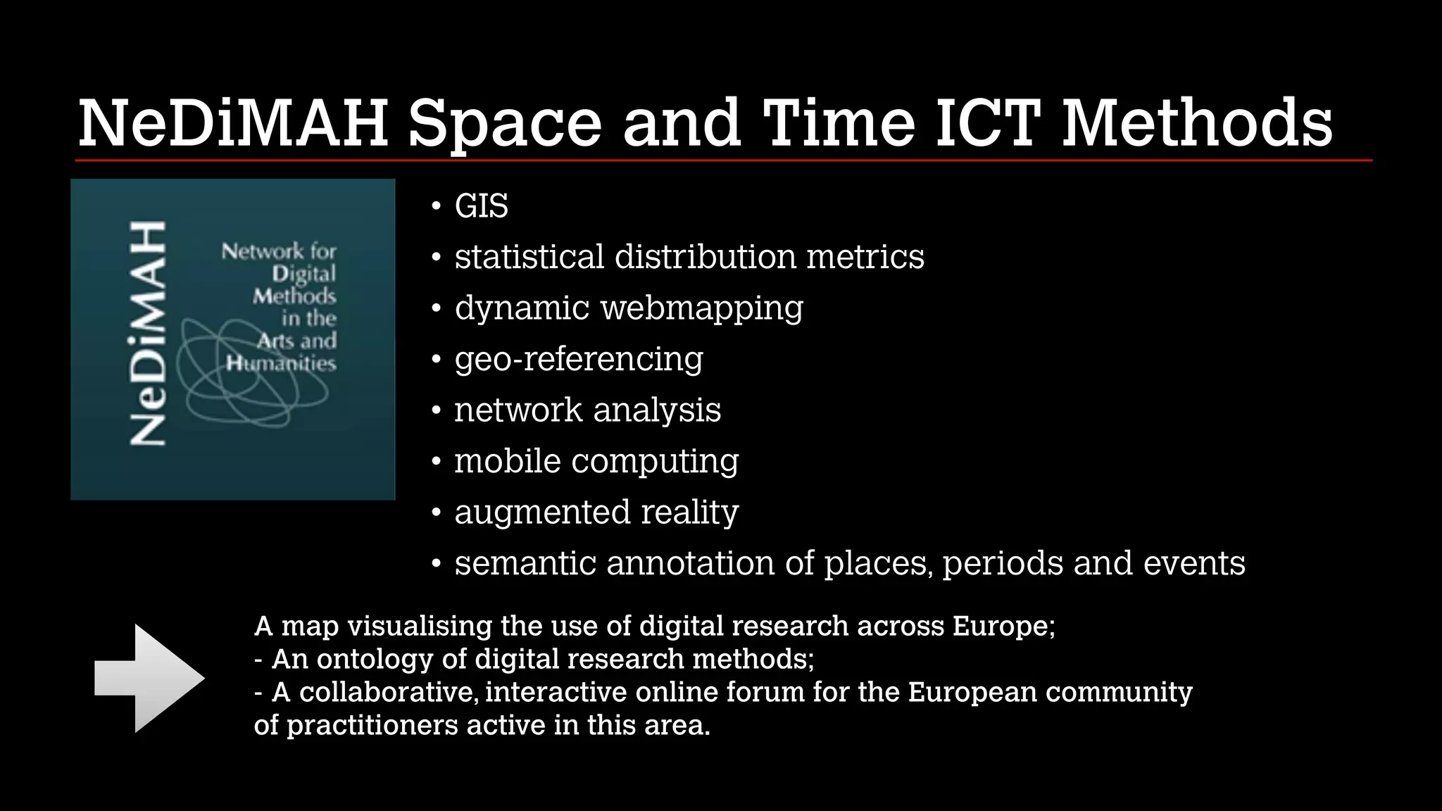 NeDiMAH Space and Time ICT Methods
• GIS
• statistical distribution metrics
• dynamic webmapping
• geo-referencing
• network analysis
• mobile computing
• augmented reality
• semantic annotation of places, periods and events
A map visualising the use of digital research across Europe; 
- An ontology of digital research methods; 
- A collaborative, interactive online forum for the European community 
of practitioners active in this area.

 