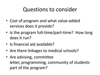 Questions to consider
• Cost of program and what value-added
services does it provide?
• Is the program full-time/part-time? How long
does it run?
• Is financial aid available?
• Are there linkages to medical schools?
• Are advising, committee
letter, programming, community of students
part of the program?
 