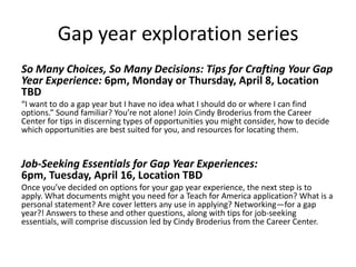 Gap year exploration series
So Many Choices, So Many Decisions: Tips for Crafting Your Gap
Year Experience: 6pm, Monday or Thursday, April 8, Location
TBD
“I want to do a gap year but I have no idea what I should do or where I can find
options.” Sound familiar? You’re not alone! Join Cindy Broderius from the Career
Center for tips in discerning types of opportunities you might consider, how to decide
which opportunities are best suited for you, and resources for locating them.
Job-Seeking Essentials for Gap Year Experiences:
6pm, Tuesday, April 16, Location TBD
Once you’ve decided on options for your gap year experience, the next step is to
apply. What documents might you need for a Teach for America application? What is a
personal statement? Are cover letters any use in applying? Networking—for a gap
year?! Answers to these and other questions, along with tips for job-seeking
essentials, will comprise discussion led by Cindy Broderius from the Career Center.
 
