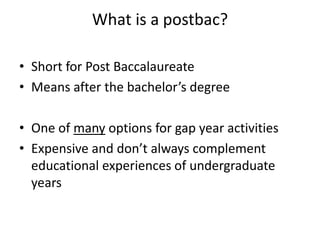 What is a postbac?
• Short for Post Baccalaureate
• Means after the bachelor’s degree
• One of many options for gap year activities
• Expensive and don’t always complement
educational experiences of undergraduate
years
 