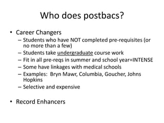 Who does postbacs?
• Career Changers
– Students who have NOT completed pre-requisites (or
no more than a few)
– Students take undergraduate course work
– Fit in all pre-reqs in summer and school year=INTENSE
– Some have linkages with medical schools
– Examples: Bryn Mawr, Columbia, Goucher, Johns
Hopkins
– Selective and expensive
• Record Enhancers
 