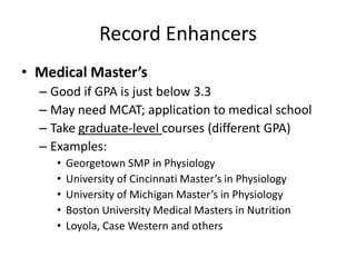 Record Enhancers
• Medical Master’s
– Good if GPA is just below 3.3
– May need MCAT; application to medical school
– Take graduate-level courses (different GPA)
– Examples:
• Georgetown SMP in Physiology
• University of Cincinnati Master’s in Physiology
• University of Michigan Master’s in Physiology
• Boston University Medical Masters in Nutrition
• Loyola, Case Western and others
 