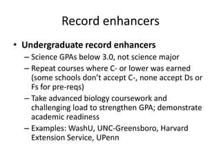 Record enhancers
• Undergraduate record enhancers
– Science GPAs below 3.0, not science major
– Repeat courses where C- or lower was earned
(some schools don’t accept C-, none accept Ds or
Fs for pre-reqs)
– Take advanced biology coursework and
challenging load to strengthen GPA; demonstrate
academic readiness
– Examples: WashU, UNC-Greensboro, Harvard
Extension Service, UPenn
 