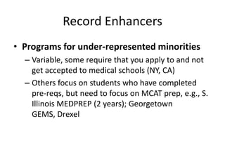 Record Enhancers
• Programs for under-represented minorities
– Variable, some require that you apply to and not
get accepted to medical schools (NY, CA)
– Others focus on students who have completed
pre-reqs, but need to focus on MCAT prep, e.g., S.
Illinois MEDPREP (2 years); Georgetown
GEMS, Drexel
 