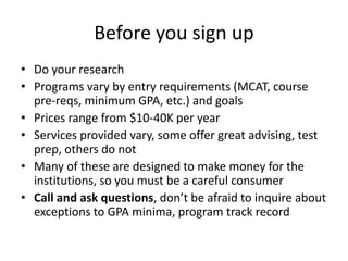 Before you sign up
• Do your research
• Programs vary by entry requirements (MCAT, course
pre-reqs, minimum GPA, etc.) and goals
• Prices range from $10-40K per year
• Services provided vary, some offer great advising, test
prep, others do not
• Many of these are designed to make money for the
institutions, so you must be a careful consumer
• Call and ask questions, don’t be afraid to inquire about
exceptions to GPA minima, program track record
 