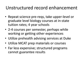 Unstructured record enhancement
• Repeat science pre-reqs, take upper-level or
graduate level biology courses at in-state
tuition rates; 4 year schools
• 2-4 courses per semester, perhaps while
working or getting other experiences
• Utilize prehealth advising services at Duke
• Utilize MCAT prep materials or courses
• Far less expensive; structured programs
cannot guarantee results
 