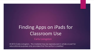 Finding Apps on iPads for
Classroom Use
Carla Livingston
© 2015 Carla Livingston. This material may be reproduced in whole or part for
educational purposes only provided that the author is credited.
 