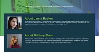 4
Finding a Product Prioritization
Framework That Works
Janna Bastow is co-founder of ProdPad, product management and roadmapping software for product people. Janna is
also co-founder of ProductTank and Mind the Product, a global community of product managers. She often starts and
stops conversations with the question: “What problem are you trying to solve?”
Brittany went to Emmanuel College, where she majored in Writing, Editing, and Publishing and minored in Marketing,
Psychology, and Communications. She now works with Aggregage as an assistant editor and webinar host on sites
including CTO Universe, Product Management Today, and Connected Health Pulse.
Finding a Product Prioritization Framework That Works
 