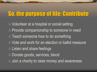 So, the purpose of life: Contribute
 Volunteer at a hospital or social setting
 Provide companionship to someone in need
 Teach someone how to do something
 Vote and work for an election or ballot measure
 Listen and share feelings
 Donate goods, services, blood
 Join a charity to raise money and awareness
 
