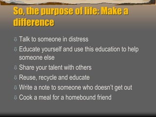 So, the purpose of life: Make a
difference
 Talk to someone in distress
 Educate yourself and use this education to help
someone else
 Share your talent with others
 Reuse, recycle and educate
 Write a note to someone who doesn’t get out
 Cook a meal for a homebound friend
 