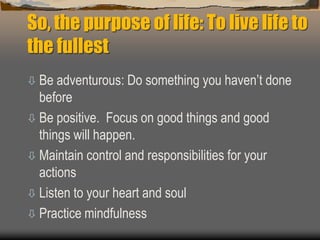 So, the purpose of life: To live life to
the fullest
 Be adventurous: Do something you haven’t done
before
 Be positive. Focus on good things and good
things will happen.
 Maintain control and responsibilities for your
actions
 Listen to your heart and soul
 Practice mindfulness
 