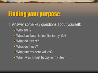 Finding your purpose
 Answer some key questions about yourself:
Who am I?
What has been influential in my life?
What do I want?
What do I love?
What are my core values?
When was I most happy in my life?
 