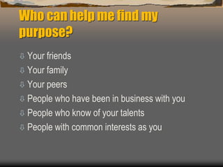 Who can help me find my
purpose?
 Your friends
 Your family
 Your peers
 People who have been in business with you
 People who know of your talents
 People with common interests as you
 