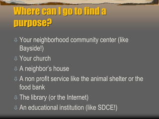 Where can I go to find a
purpose?
 Your neighborhood community center (like
Bayside!)
 Your church
 A neighbor’s house
 A non profit service like the animal shelter or the
food bank
 The library (or the Internet)
 An educational institution (like SDCE!)
 