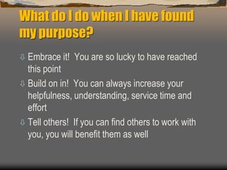 What do I do when I have found
my purpose?
 Embrace it! You are so lucky to have reached
this point
 Build on in! You can always increase your
helpfulness, understanding, service time and
effort
 Tell others! If you can find others to work with
you, you will benefit them as well
 