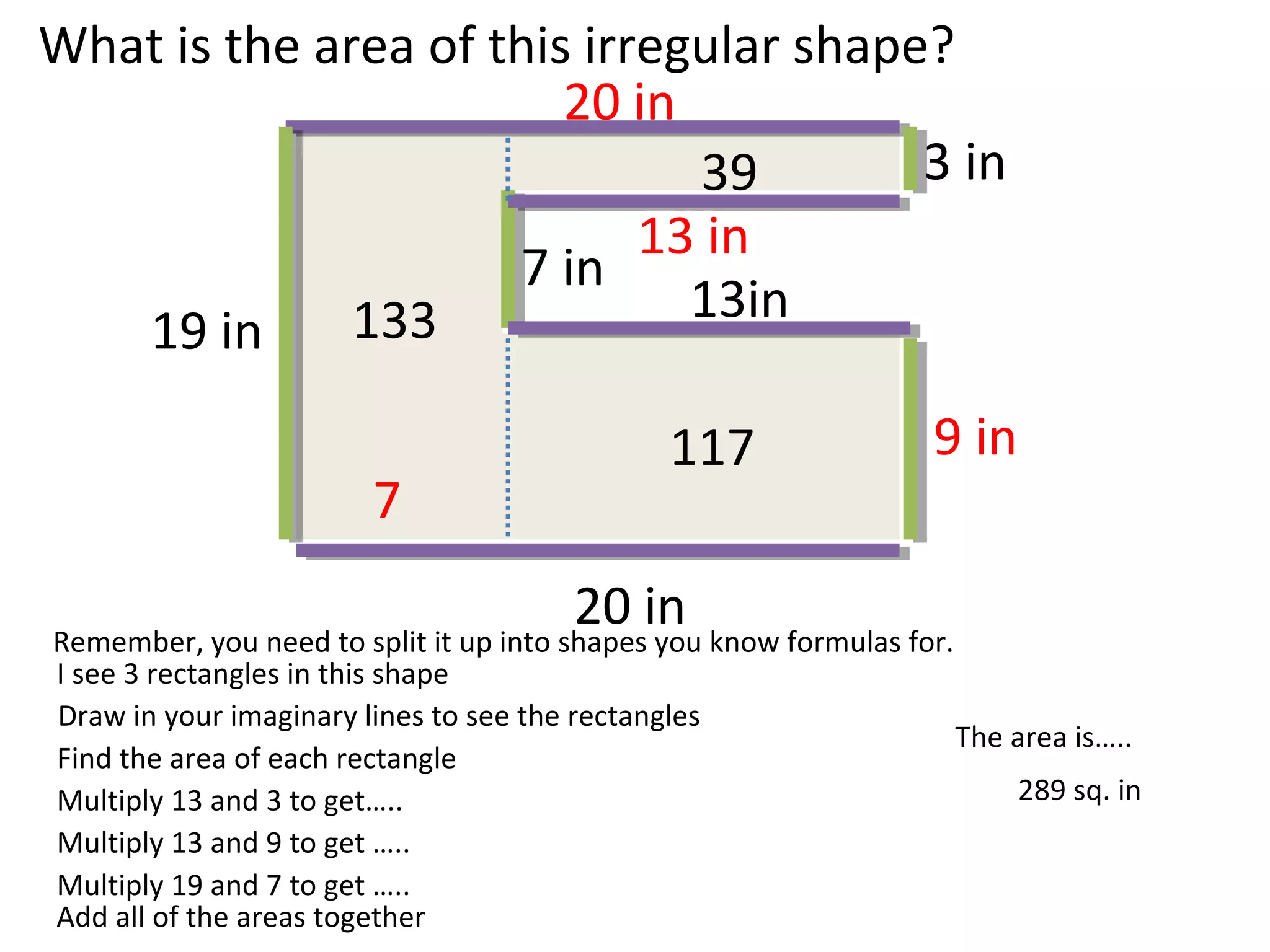 19 in
7 in
3 in
13in
20 in
9 in
20 in
13 in
What is the area of this irregular shape?
Remember, you need to split it up into shapes you know formulas for.
I see 3 rectangles in this shape
Draw in your imaginary lines to see the rectangles
Find the area of each rectangle
Multiply 13 and 3 to get…..
Multiply 13 and 9 to get …..
7
Multiply 19 and 7 to get …..
39
117
133
289 sq. in
The area is…..
Add all of the areas together