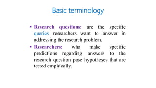  Research questions: are the specific
queries researchers want to answer in
addressing the research problem.
 Researchers: who make specific
predictions regarding answers to the
research question pose hypotheses that are
tested empirically.
Basic terminology
 